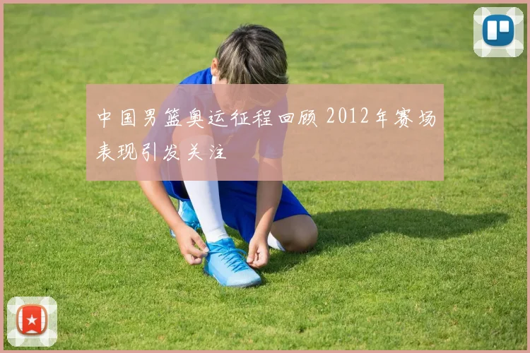中国男篮奥运征程回顾 2012年赛场表现引发关注