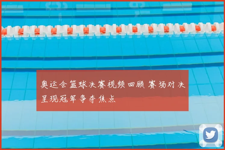 奥运会篮球决赛视频回顾 赛场对决呈现冠军争夺焦点