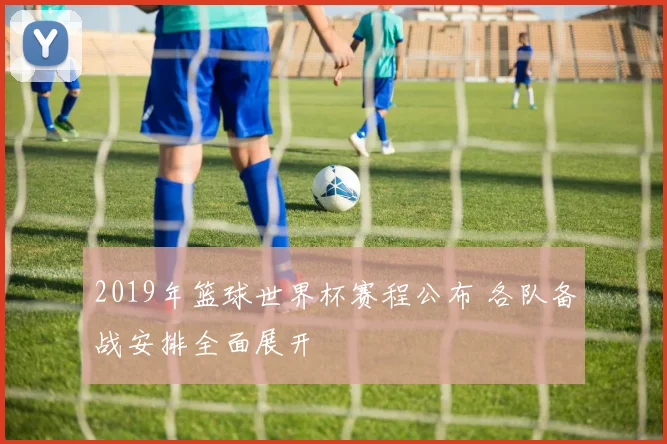 2019年篮球世界杯赛程公布 各队备战安排全面展开