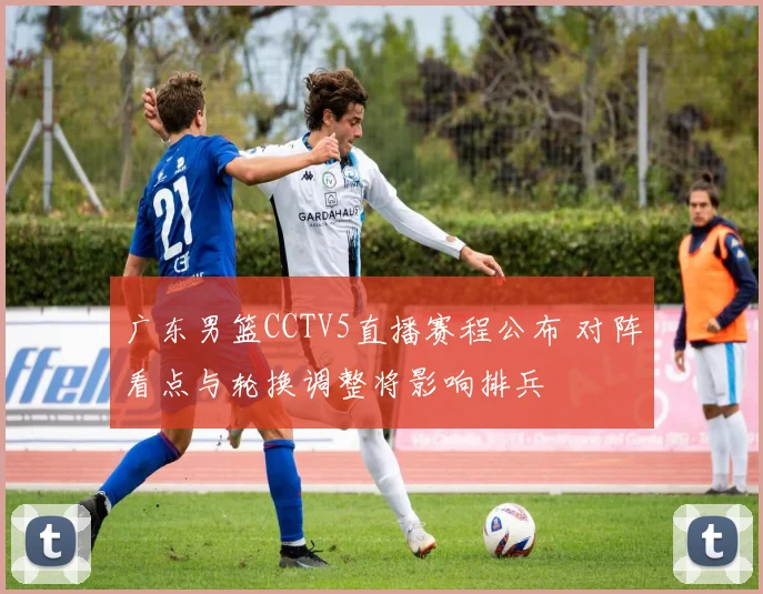 广东男篮CCTV5直播赛程公布 对阵看点与轮换调整将影响排兵