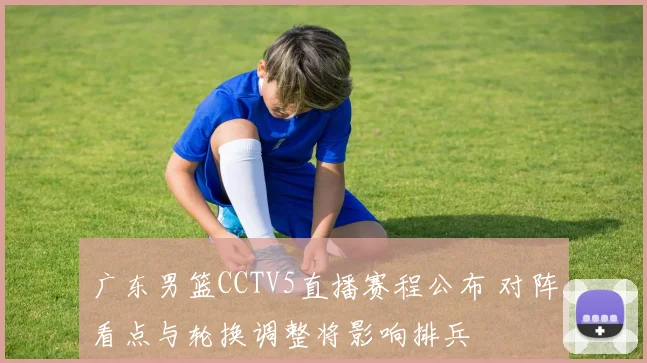 广东男篮CCTV5直播赛程公布 对阵看点与轮换调整将影响排兵