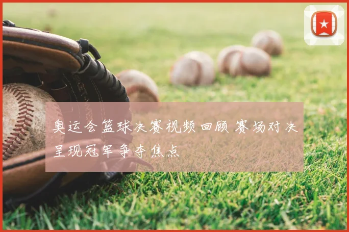 奥运会篮球决赛视频回顾 赛场对决呈现冠军争夺焦点