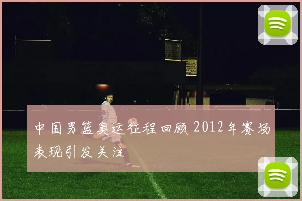 中国男篮奥运征程回顾 2012年赛场表现引发关注