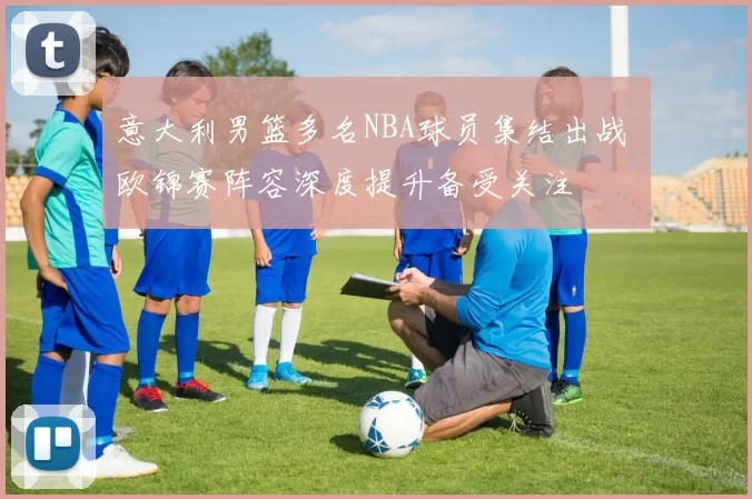 意大利男篮多名NBA球员集结出战 欧锦赛阵容深度提升备受关注