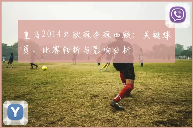 皇马2014年欧冠夺冠回顾:关键球员、比赛转折与影响分析