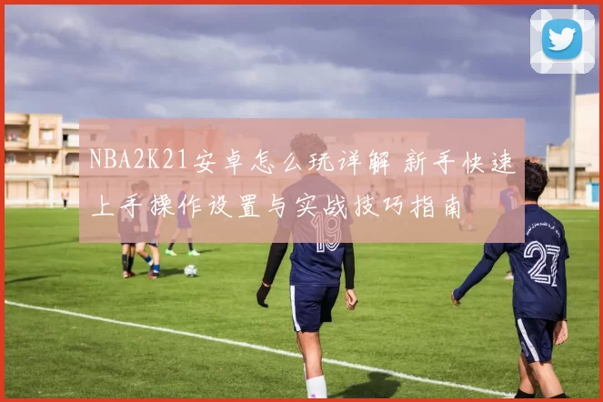 NBA2K21安卓怎么玩详解 新手快速上手操作设置与实战技巧指南