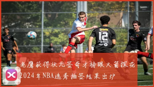 老鹰获得状元签奇才榜眼火箭探花2024年NBA选秀抽签结果出炉