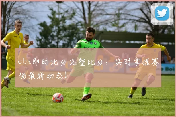 cba即时比分完整比分,实时掌握赛场最新动态!