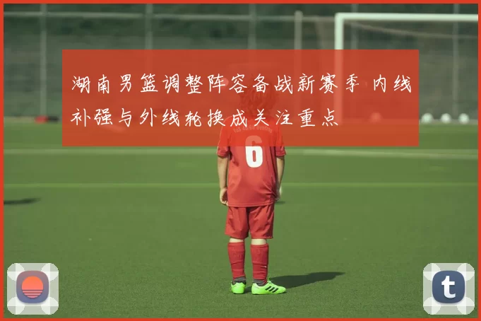 湖南男篮调整阵容备战新赛季 内线补强与外线轮换成关注重点