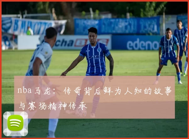 nba马龙：传奇背后鲜为人知的故事与赛场精神传承