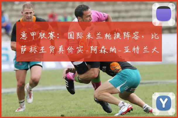 意甲联赛：国际米兰轮换阵容，比萨标王货真价实_阿森纳_亚特兰大_欧冠