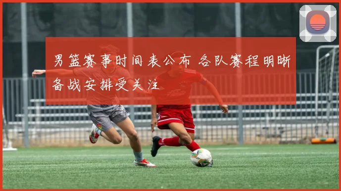 男篮赛事时间表公布 各队赛程明晰备战安排受关注