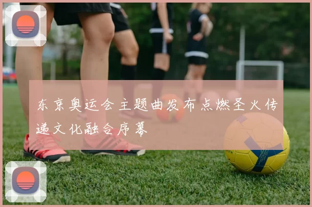 东京奥运会主题曲发布点燃圣火传递文化融合序幕