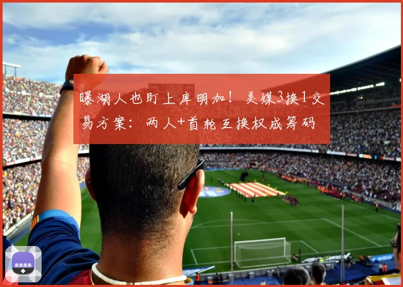 曝湖人也盯上库明加！美媒3换1交易方案：两人+首轮互换权成筹码