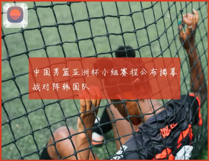 中国男篮亚洲杯小组赛程公布揭幕战对阵韩国队