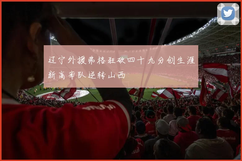 辽宁外援弗格狂砍四十九分创生涯新高率队逆转山西