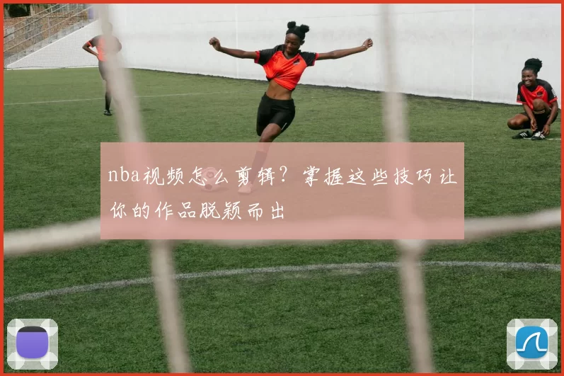 nba视频怎么剪辑？掌握这些技巧让你的作品脱颖而出