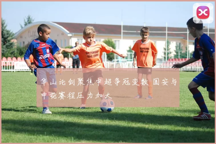 华山论剑聚焦中超争冠变数 国安与申花赛程压力加大