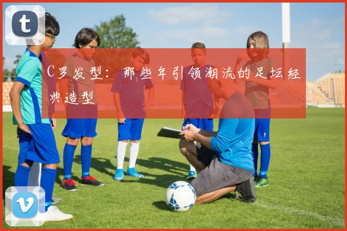 C罗发型:那些年引领潮流的足坛经典造型