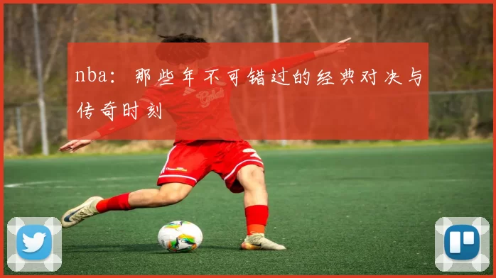 nba：那些年不可错过的经典对决与传奇时刻