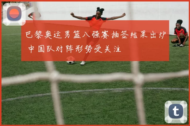 巴黎奥运男篮八强赛抽签结果出炉 中国队对阵形势受关注
