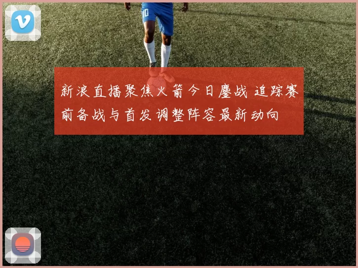 新浪直播聚焦火箭今日鏖战 追踪赛前备战与首发调整阵容最新动向