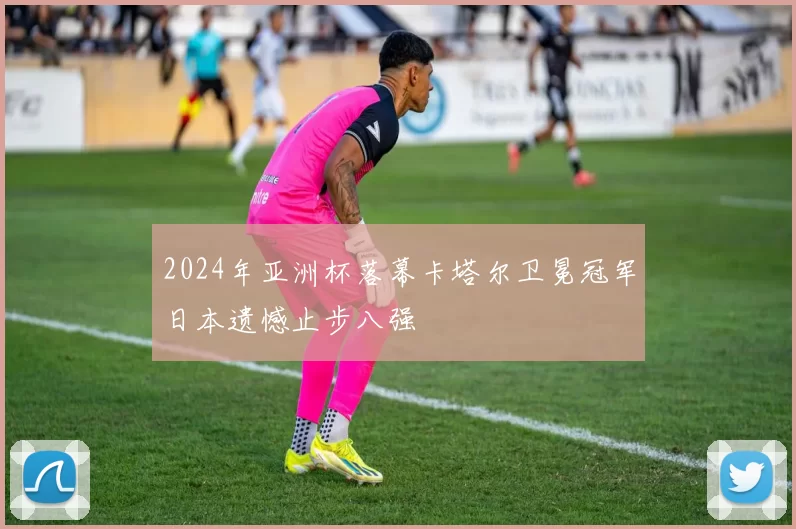 2024年亚洲杯落幕卡塔尔卫冕冠军日本遗憾止步八强