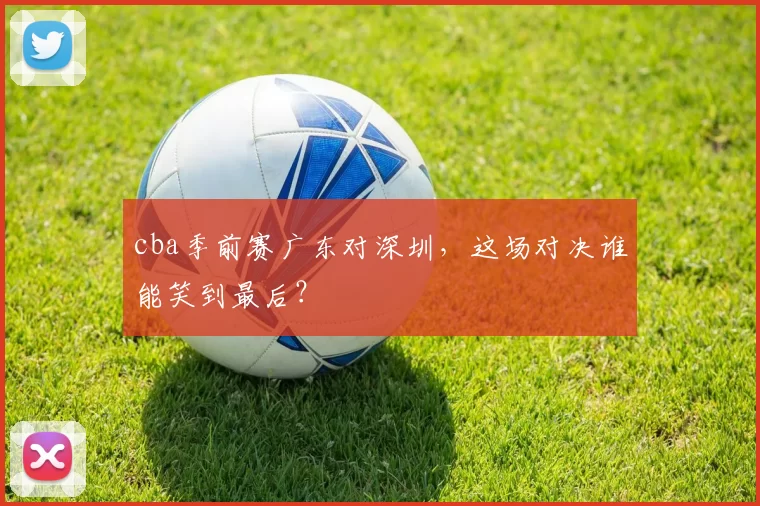 cba季前赛广东对深圳，这场对决谁能笑到最后？