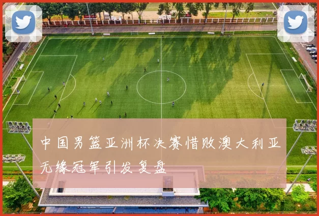 中国男篮亚洲杯决赛惜败澳大利亚无缘冠军引发复盘