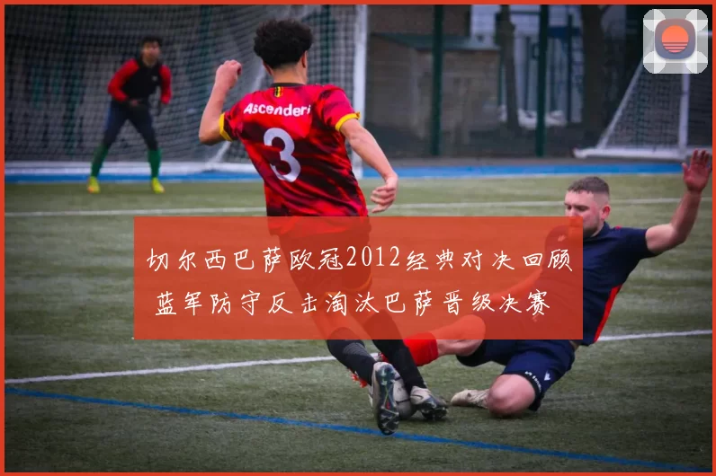 切尔西巴萨欧冠2012经典对决回顾 蓝军防守反击淘汰巴萨晋级决赛