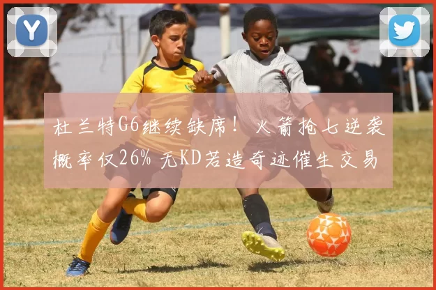 杜兰特G6继续缺席！火箭抢七逆袭概率仅26% 无KD若造奇迹催生交易？