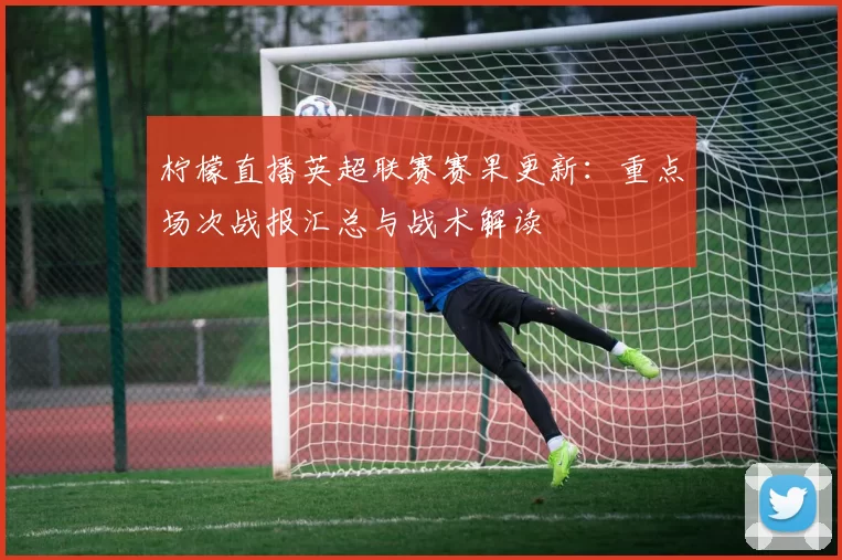 柠檬直播英超联赛赛果更新：重点场次战报汇总与战术解读