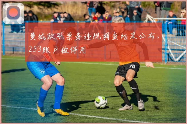 曼城欧冠票务违规调查结果公布，253账户被停用