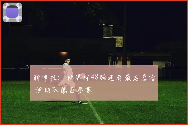 新华社：世界杯48强还有最后悬念 伊朗队能否参赛