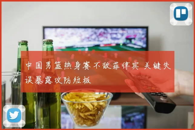中国男篮热身赛不敌菲律宾 关键失误暴露攻防短板