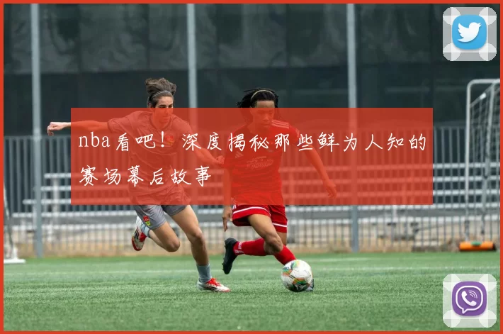 nba看吧!深度揭秘那些鲜为人知的赛场幕后故事