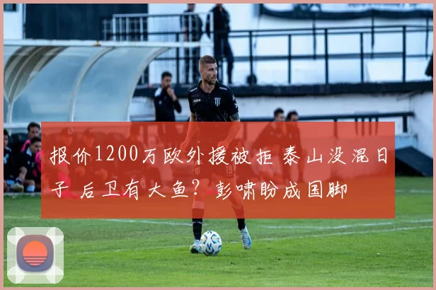 报价1200万欧外援被拒 泰山没混日子 后卫有大鱼？彭啸盼成国脚