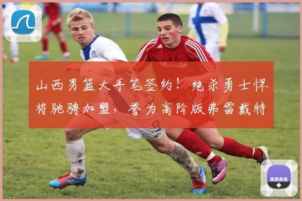 山西男篮大手笔签约!绝杀勇士悍将驰骋加盟,誉为高阶版弗雷戴特