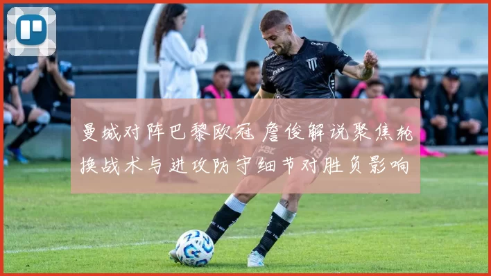 曼城对阵巴黎欧冠 詹俊解说聚焦轮换战术与进攻防守细节对胜负影响