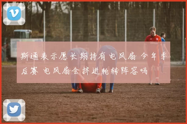斯通表示愿长期持有电风扇 今年季后赛 电风扇会挤进轮转阵容吗