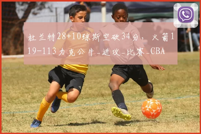 杜兰特28+10琼斯空砍34分，火箭119-113力克公牛_进攻_比赛_CBA