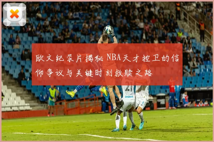 欧文纪录片揭秘 NBA天才控卫的信仰争议与关键时刻救赎之路