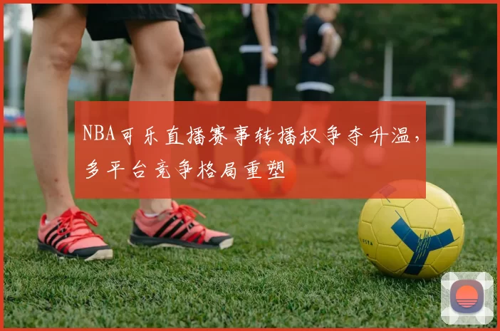 NBA可乐直播赛事转播权争夺升温，多平台竞争格局重塑