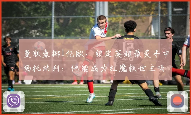 曼联豪掷1亿欧，锁定英超最炙手中场托纳利，他能成为红魔救世主吗？_纽卡斯尔_欧冠_阿森纳