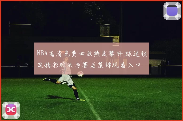 NBA高清免费回放热度攀升 球迷锁定精彩对决与赛后集锦观看入口