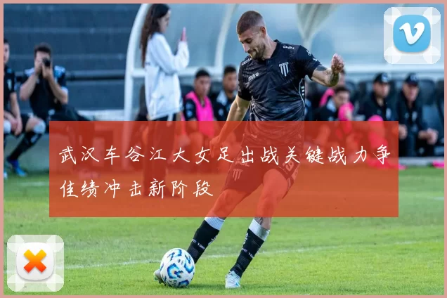 武汉车谷江大女足出战关键战力争佳绩冲击新阶段