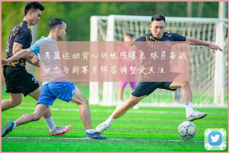 男篮运动背心训练照曝光 球员备战状态与新赛季阵容调整受关注