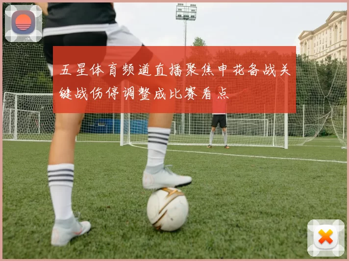 五星体育频道直播聚焦申花备战关键战伤停调整成比赛看点