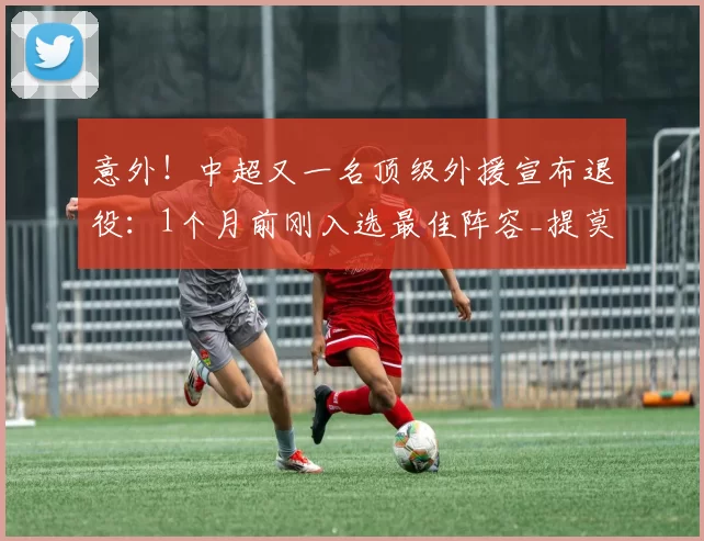 意外！中超又一名顶级外援宣布退役：1个月前刚入选最佳阵容_提莫_成都_蓉城
