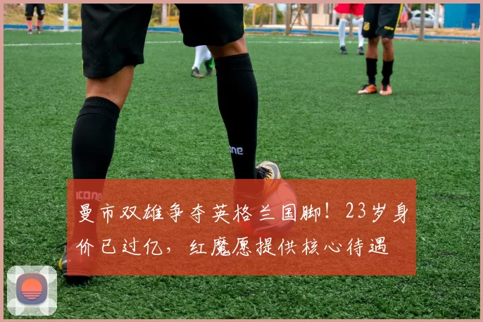 曼市双雄争夺英格兰国脚！23岁身价已过亿，红魔愿提供核心待遇